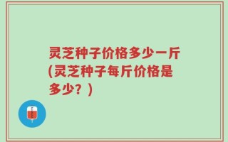 灵芝种子价格多少一斤(灵芝种子每斤价格是多少？)