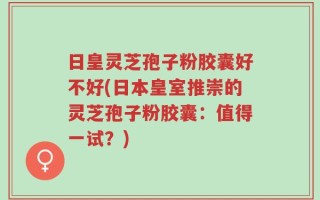 日皇灵芝孢子粉胶囊好不好(日本皇室推崇的灵芝孢子粉胶囊：值得一试？)