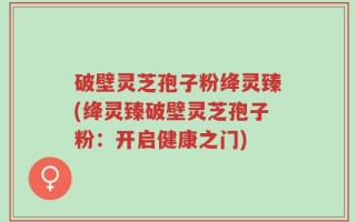 破壁灵芝孢子粉绛灵臻(绛灵臻破壁灵芝孢子粉：开启健康之门)