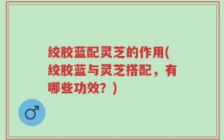 绞胶蓝配灵芝的作用(绞胶蓝与灵芝搭配，有哪些功效？)