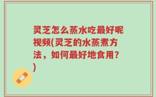 灵芝怎么蒸水吃最好呢视频(灵芝的水蒸煮方法，如何最好地食用？)