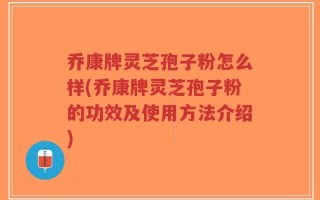 乔康牌灵芝孢子粉怎么样(乔康牌灵芝孢子粉的功效及使用方法介绍)