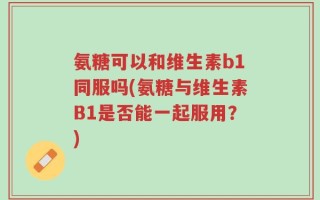 氨糖可以和维生素b1同服吗(氨糖与维生素B1是否能一起服用？)