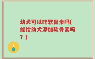 幼犬可以吃软骨素吗(能给幼犬添加软骨素吗？)