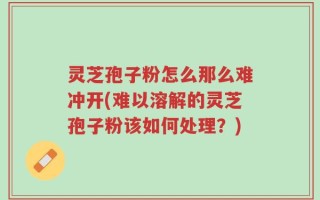 灵芝孢子粉怎么那么难冲开(难以溶解的灵芝孢子粉该如何处理？)