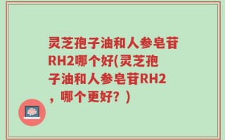 灵芝孢子油和人参皂苷RH2哪个好(灵芝孢子油和人参皂苷RH2，哪个更好？)