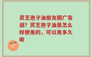 灵芝孢子油朋友圈广告语？灵芝孢子油是怎么样使用的，可以用多久呢
