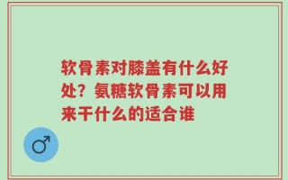 软骨素对膝盖有什么好处？氨糖软骨素可以用来干什么的适合谁