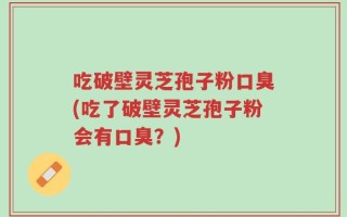 吃破壁灵芝孢子粉口臭(吃了破壁灵芝孢子粉会有口臭？)