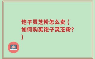 饱子灵芝粉怎么卖 (如何购买饱子灵芝粉？)