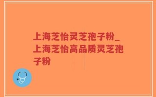 上海芝怡灵芝孢子粉_上海芝怡高品质灵芝孢子粉