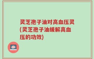 灵芝孢子油对高血压灵(灵芝孢子油缓解高血压的功效)