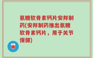 氨糖软骨素钙片安邦制药(安邦制药推出氨糖软骨素钙片，用于关节保健)
