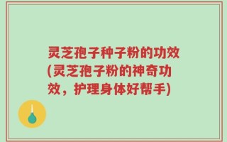 灵芝孢子种子粉的功效(灵芝孢子粉的神奇功效，护理身体好帮手)