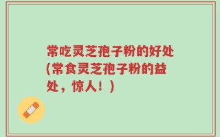 常吃灵芝孢子粉的好处(常食灵芝孢子粉的益处，惊人！)