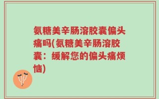 氨糖美辛肠溶胶囊偏头痛吗(氨糖美辛肠溶胶囊：缓解您的偏头痛烦恼)