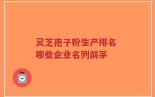 灵芝孢子粉生产排名 哪些企业名列前茅