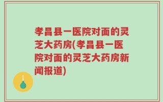 孝昌县一医院对面的灵芝大药房(孝昌县一医院对面的灵芝大药房新闻报道)
