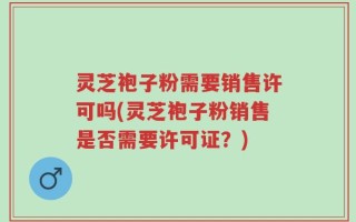 灵芝袍子粉需要销售许可吗(灵芝袍子粉销售是否需要许可证？)