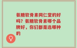氨糖软骨素同仁堂的好吗？氨糖软骨素哪个品牌好，你们都是选哪种的