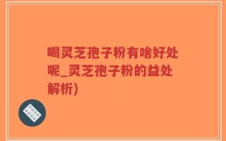 喝灵芝孢子粉有啥好处呢_灵芝孢子粉的益处解析)