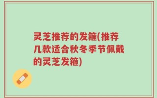 灵芝推荐的发箍(推荐几款适合秋冬季节佩戴的灵芝发箍)