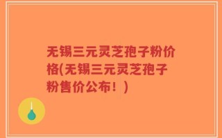 无锡三元灵芝孢子粉价格(无锡三元灵芝孢子粉售价公布！)