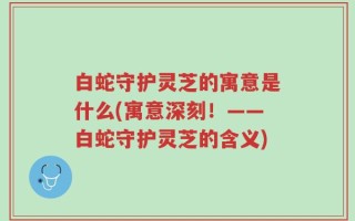 白蛇守护灵芝的寓意是什么(寓意深刻！——白蛇守护灵芝的含义)