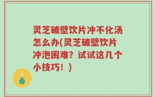 灵芝破壁饮片冲不化汤怎么办(灵芝破壁饮片冲泡困难？试试这几个小技巧！)