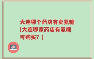 大连哪个药店有卖氨糖(大连哪家药店有氨糖可购买？)