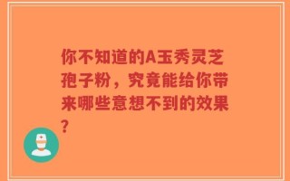 你不知道的A玉秀灵芝孢子粉，究竟能给你带来哪些意想不到的效果？