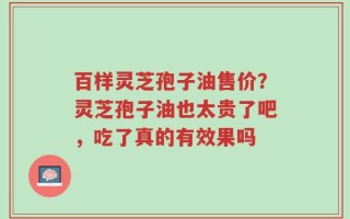 百样灵芝孢子油售价？灵芝孢子油也太贵了吧，吃了真的有效果吗
