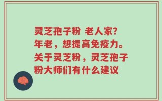 灵芝孢子粉 老人家？年老，想提高免疫力。关于灵芝粉，灵芝孢子粉大师们有什么建议