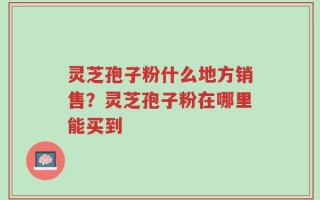 灵芝孢子粉什么地方销售？灵芝孢子粉在哪里能买到