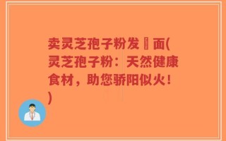 卖灵芝孢子粉发掛面(灵芝孢子粉：天然健康食材，助您骄阳似火！)