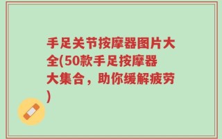 手足关节按摩器图片大全(50款手足按摩器大集合，助你缓解疲劳)