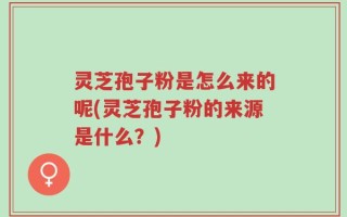 灵芝孢子粉是怎么来的呢(灵芝孢子粉的来源是什么？)