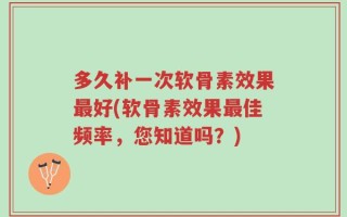 多久补一次软骨素效果最好(软骨素效果最佳频率，您知道吗？)