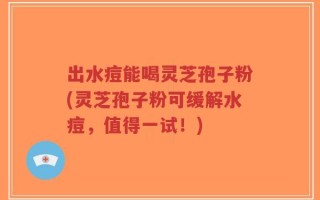 出水痘能喝灵芝孢子粉(灵芝孢子粉可缓解水痘，值得一试！)