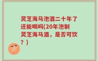 灵芝海马泡酒二十年了还能喝吗(20年泡制灵芝海马酒，是否可饮？)