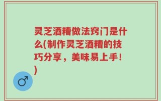 灵芝酒糟做法窍门是什么(制作灵芝酒糟的技巧分享，美味易上手！)
