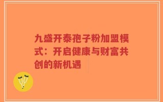 九盛开泰孢子粉加盟模式：开启健康与财富共创的新机遇