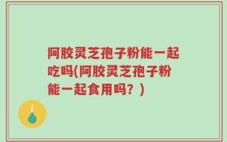 阿胶灵芝孢子粉能一起吃吗(阿胶灵芝孢子粉能一起食用吗？)