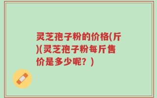 灵芝孢子粉的价格(斤)(灵芝孢子粉每斤售价是多少呢？)