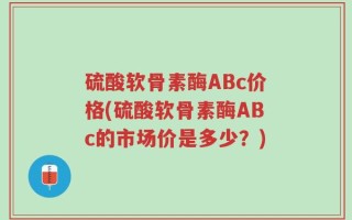 硫酸软骨素酶ABc价格(硫酸软骨素酶ABc的市场价是多少？)