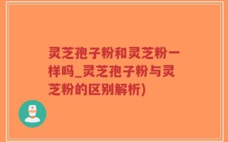灵芝孢子粉和灵芝粉一样吗_灵芝孢子粉与灵芝粉的区别解析)
