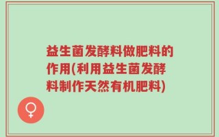 益生菌发酵料做肥料的作用(利用益生菌发酵料制作天然有机肥料)