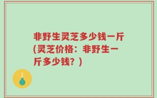 非野生灵芝多少钱一斤(灵芝价格：非野生一斤多少钱？)