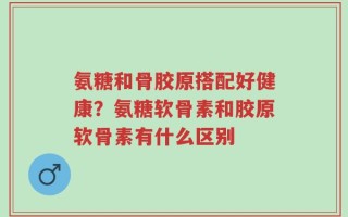 氨糖和骨胶原搭配好健康？氨糖软骨素和胶原软骨素有什么区别