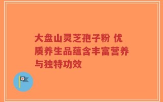 大盘山灵芝孢子粉 优质养生品蕴含丰富营养与独特功效